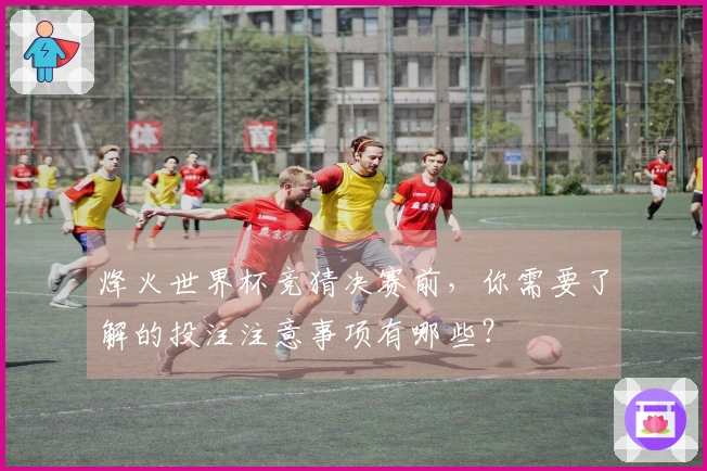 烽火世界杯竞猜决赛前，你需要了解的投注注意事项有哪些？